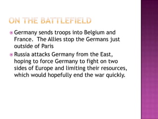  Germany sends troops into Belgium and
France. The Allies stop the Germans just
outside of Paris
 Russia attacks Germany from the East,
hoping to force Germany to fight on two
sides of Europe and limiting their resources,
which would hopefully end the war quickly.
 