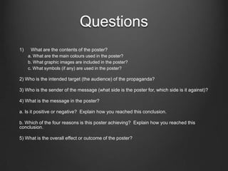 Questions
1)    What are the contents of the poster?
     a. What are the main colours used in the poster?
     b. What graphic images are included in the poster?
     c. What symbols (if any) are used in the poster?

2) Who is the intended target (the audience) of the propaganda?

3) Who is the sender of the message (what side is the poster for, which side is it against)?

4) What is the message in the poster?

a. Is it positive or negative? Explain how you reached this conclusion.

b. Which of the four reasons is this poster achieving? Explain how you reached this
conclusion.

5) What is the overall effect or outcome of the poster?
 