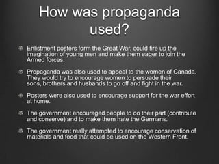 How was propaganda
          used?
Enlistment posters form the Great War, could fire up the
imagination of young men and make them eager to join the
Armed forces.
Propaganda was also used to appeal to the women of Canada.
They would try to encourage women to persuade their
sons, brothers and husbands to go off and fight in the war.
Posters were also used to encourage support for the war effort
at home.
The government encouraged people to do their part (contribute
and conserve) and to make them hate the Germans.
The government really attempted to encourage conservation of
materials and food that could be used on the Western Front.
 