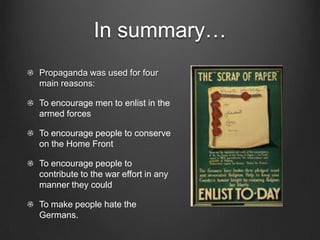 In summary…
Propaganda was used for four
main reasons:

To encourage men to enlist in the
armed forces

To encourage people to conserve
on the Home Front

To encourage people to
contribute to the war effort in any
manner they could

To make people hate the
Germans.
 