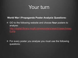 Your turn
World War I Propaganda Poster Analysis Questions:

 GO to the following website and choose four posters to
 analyse:
 http://digital.library.mcgill.ca/warposters/search/searchresu
 lt.php



 For every poster you analyse you must use the following
 questions :
 
