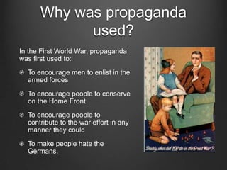 Why was propaganda
            used?
In the First World War, propaganda
was first used to:
  To encourage men to enlist in the
  armed forces
  To encourage people to conserve
  on the Home Front
  To encourage people to
  contribute to the war effort in any
  manner they could
  To make people hate the
  Germans.
 