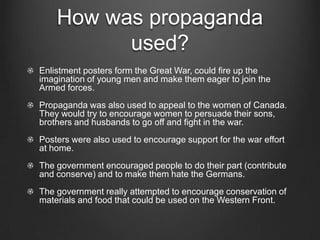 How was propaganda
          used?
Enlistment posters form the Great War, could fire up the
imagination of young men and make them eager to join the
Armed forces.
Propaganda was also used to appeal to the women of Canada.
They would try to encourage women to persuade their sons,
brothers and husbands to go off and fight in the war.
Posters were also used to encourage support for the war effort
at home.
The government encouraged people to do their part (contribute
and conserve) and to make them hate the Germans.
The government really attempted to encourage conservation of
materials and food that could be used on the Western Front.
 