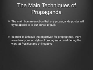 The Main Techniques of
         Propaganda
The main human emotion that any propaganda poster will
try to appeal to is our sense of guilt.



In order to achieve the objectives for propaganda, there
were two types or styles of propaganda used during the
war: a) Positive and b) Negative
 