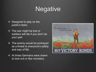 Negative
Designed to play on the
public's fears.

The war might be lost or
soldiers will die if you don’t do
your part

The enemy would be portrayed
as a threat to everyone's safety
and way of life.

At times Germans were drawn
to look evil or like monsters.
 