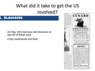 What did it take to get the US
                   involved?
1. Blockades



   •In May, 1915 Germany told Americans to
   stay off of British ships
   •They could/would sink them




                                             10
 