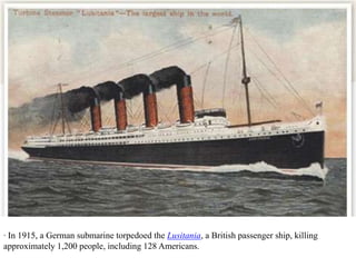 · In 1915, a German submarine torpedoed the Lusitania, a British passenger ship, killing
approximately 1,200 people, including 128 Americans.
 