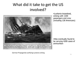 What did it take to get the US
         involved?
                                                 •Lusitania torpedoed,
                                                 sinking with 1200
                                                 passengers and crew
                                                 (including 128 Americans)




                                                 •Was eventually found to
                                                 be carrying 4200 cases of
                                                 ammunition



German Propaganda Justifying Lusitania sinking
                                                                    12
 
