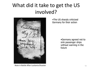 What did it take to get the US
         involved?
                                           •The US sharply criticized
                                           Germany for their action




                                                   •Germany agreed not to
                                                   sink passenger ships
                                                   without warning in the
                                                   future




 Note in Bottle After Lusitania Disaster                                14
 
