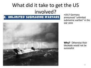 What did it take to get the US
             involved? •1917 Germany
2. Unlimited Submarine Warfare   announced “unlimited
                                 submarine warfare” in the
                                 war zone




                                 Why? Otherwise their
                                 blockade would not be
                                 successful




                                                    15
 