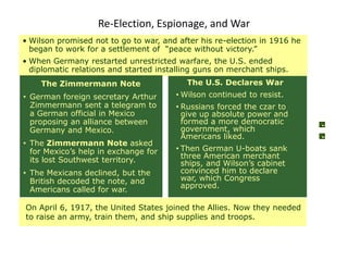 Re-Election, Espionage, and War
• Wilson promised not to go to war, and after his re-election in 1916 he
  began to work for a settlement of “peace without victory.”
• When Germany restarted unrestricted warfare, the U.S. ended
  diplomatic relations and started installing guns on merchant ships.
    The Zimmermann Note                   The U.S. Declares War
• German foreign secretary Arthur      • Wilson continued to resist.
  Zimmermann sent a telegram to        • Russians forced the czar to
  a German official in Mexico            give up absolute power and
  proposing an alliance between          formed a more democratic
  Germany and Mexico.                    government, which
                                         Americans liked.
• The Zimmermann Note asked
  for Mexico’s help in exchange for    • Then German U-boats sank
                                         three American merchant
  its lost Southwest territory.          ships, and Wilson’s cabinet
• The Mexicans declined, but the         convinced him to declare
  British decoded the note, and          war, which Congress
                                         approved.
  Americans called for war.

On April 6, 1917, the United States joined the Allies. Now they needed
to raise an army, train them, and ship supplies and troops.
 