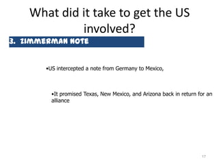 What did it take to get the US
             involved?
3. Zimmerman Note


       •US intercepted a note from Germany to Mexico,



         •It promised Texas, New Mexico, and Arizona back in return for an
         alliance




                                                                     17
 