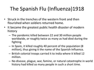 The Spanish Flu (Influenza)1918
• Struck in the trenches of the western front and then
  flourished when soldiers returned home.
• It became the greatest public health disaster of modern
  history
   – The pandemic killed between 22 and 30 million people
     worldwide, or roughly twice as many as had died during the
     fighting
   – In Spain, it killed roughly 40 percent of the population (8
     million), thus giving it the name of the Spanish Influenza.
   – British colonial troops carried it to India where it killed 12
     million.
   – No disease, plague, war, famine, or natural catastrophe in world
     history had killed so many people in such a short time.
 