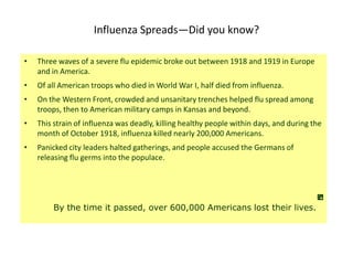 Influenza Spreads—Did you know?

•   Three waves of a severe flu epidemic broke out between 1918 and 1919 in Europe
    and in America.
•   Of all American troops who died in World War I, half died from influenza.
•   On the Western Front, crowded and unsanitary trenches helped flu spread among
    troops, then to American military camps in Kansas and beyond.
•   This strain of influenza was deadly, killing healthy people within days, and during the
    month of October 1918, influenza killed nearly 200,000 Americans.
•   Panicked city leaders halted gatherings, and people accused the Germans of
    releasing flu germs into the populace.




        By the time it passed, over 600,000 Americans lost their lives.
 