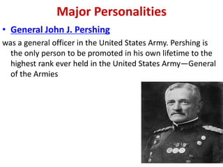 Major Personalities
• General John J. Pershing
was a general officer in the United States Army. Pershing is
  the only person to be promoted in his own lifetime to the
  highest rank ever held in the United States Army—General
  of the Armies
 