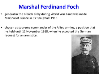 Marshal Ferdinand Foch
• general in the French army during World War I and was made
  Marshal of France in its final year: 1918

• chosen as supreme commander of the Allied armies, a position that
  he held until 11 November 1918, when he accepted the German
  request for an armistice.
 