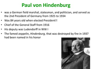 Paul von Hindenburg
• was a German field marshal, statesman, and politician, and served as
  the 2nd President of Germany from 1925 to 1934
• Was 84 years old when elected President!!
• Chief of the General Staff from 1916
• His deputy was Ludendorff in WW I
• The famed zeppelin, Hindenburg, that was destroyed by fire in 1937
  had been named in his honor
 
