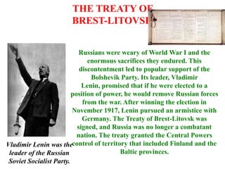 THE TREATY OF
                       BREST-LITOVSK


                            Russians were weary of World War I and the
                               enormous sacrifices they endured. This
                            discontentment led to popular support of the
                                Bolshevik Party. Its leader, Vladimir
                             Lenin, promised that if he were elected to a
                         position of power, he would remove Russian forces
                             from the war. After winning the election in
                         November 1917, Lenin pursued an armistice with
                             Germany. The Treaty of Brest-Litovsk was
                           signed, and Russia was no longer a combatant
                           nation. The treaty granted the Central Powers
Vladimir Lenin was thecontrol of territory that included Finland and the
 leader of the Russian                    Baltic provinces.
 Soviet Socialist Party.
 