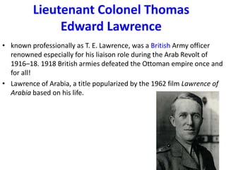 Lieutenant Colonel Thomas
              Edward Lawrence
• known professionally as T. E. Lawrence, was a British Army officer
  renowned especially for his liaison role during the Arab Revolt of
  1916–18. 1918 British armies defeated the Ottoman empire once and
  for all!
• Lawrence of Arabia, a title popularized by the 1962 film Lawrence of
  Arabia based on his life.
 