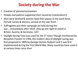 Society during the War
• Creation of planned economies
• People everywhere supported their countries (nationalism!)
• Men were drafted & women took their places in the work force.
  Female nurses & doctors, served on the war front.
• Suffragettes put their campaign on hold during the
  war….immediately after 1918…they go the right to voted in
  Britain, Austria, & Germany…US?
• Daylight Saving Time was used for the 1st time! Though mentioned by
  Benjamin Franklin in 1784, the modern idea of daylight saving was
  first proposed in 1895 by George Vernon Hudson] and it was first
  implemented during the First World War. Many countries have used it
  at various times since then
 