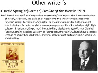 Other writer’s
Oswald Spengler(German)-Decline of the West in 1919
book introduces itself as a 'Copernican overturning' and rejects the Euro-centric view
   of history, especially the division of history into the linear "ancient-medieval-
   modern" rubric] According to Spengler the meaningful units for history are not
   epochs but whole cultures which evolve as organisms. He acknowledges eight high
   cultures: Babylonian, Egyptian, Chinese, Indian, Mexican (Mayan/Aztec), Classical
   (Greek/Roman), Arabian, Western or "European-American". Cultures have a limited
   lifespan of some thousand years. The final stage of each culture is, in his word use,
   a 'civilization'.
 