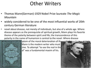 Other Writers
• Thomas Mann(German)-1929 Nobel Prize laureate The Magic
  Mountain
• widely considered to be one of the most influential works of 20th
  century German literature
• novel about disease, not merely of individuals, but also of a whole age. Where
  disease appears as the prerequisite of spiritual growth, Mann plays his favorite
  theme of the polarity between spirit and life; the transcendence of this
  polarity in the name of humanism is central to the novel. Where disease
  stands as the symptom of the moral deterioration of the capitalist and
  bourgeois order, Mann is the modern writer who must concern himself with
  the issues of his time. To attempt "to see the real in the spiritual and the
  spiritual in the real" was a fundamental maxim of his.
 