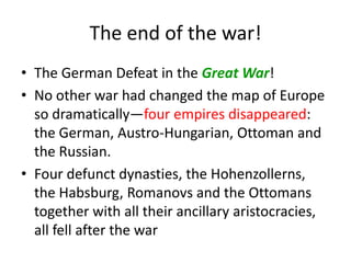 The end of the war!
• The German Defeat in the Great War!
• No other war had changed the map of Europe
  so dramatically—four empires disappeared:
  the German, Austro-Hungarian, Ottoman and
  the Russian.
• Four defunct dynasties, the Hohenzollerns,
  the Habsburg, Romanovs and the Ottomans
  together with all their ancillary aristocracies,
  all fell after the war
 