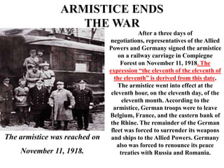 ARMISTICE ENDS
                   THE WAR
                                           After a three days of
                               negotiations, representatives of the Allied
                               Powers and Germany signed the armistice
                                   on a railway carriage in Compiegne
                                    Forest on November 11, 1918. The
                               expression “the eleventh of the eleventh of
                                 the eleventh” is derived from this date.
                                   The armistice went into effect at the
                                eleventh hour, on the eleventh day, of the
                                     eleventh month. According to the
                                 armistice, German troops were to leave
                               Belgium, France, and the eastern bank of
                               the Rhine. The remainder of the German
                                fleet was forced to surrender its weapons
The armistice was reached on    and ships to the Allied Powers. Germany
                                   also was forced to renounce its peace
    November 11, 1918.              treaties with Russia and Romania.
 