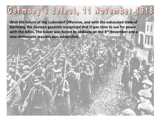 With the failure of the Ludendorf Offensive, and with the exhausted state of
Germany, the German generals recognized that it was time to sue for peace
with the Allies. The Kaiser was forced to abdicate on the 8th November and a
new democratic republic was established.
 