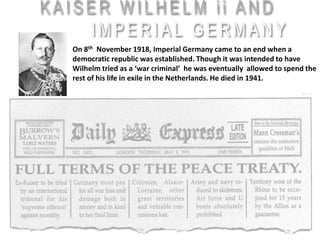 On 8th November 1918, Imperial Germany came to an end when a
democratic republic was established. Though it was intended to have
Wilhelm tried as a ‘war criminal’ he was eventually allowed to spend the
rest of his life in exile in the Netherlands. He died in 1941.
 