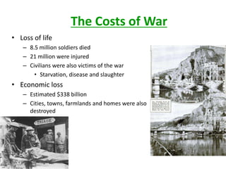 The Costs of War
• Loss of life
   – 8.5 million soldiers died
   – 21 million were injured
   – Civilians were also victims of the war
       • Starvation, disease and slaughter
• Economic loss
   – Estimated $338 billion
   – Cities, towns, farmlands and homes were also
     destroyed
 