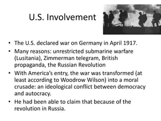 U.S. Involvement

• The U.S. declared war on Germany in April 1917.
• Many reasons: unrestricted submarine warfare
  (Lusitania), Zimmerman telegram, British
  propaganda, the Russian Revolution
• With America’s entry, the war was transformed (at
  least according to Woodrow Wilson) into a moral
  crusade: an ideological conflict between democracy
  and autocracy.
• He had been able to claim that because of the
  revolution in Russia.
 