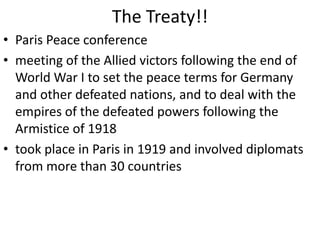 The Treaty!!
• Paris Peace conference
• meeting of the Allied victors following the end of
  World War I to set the peace terms for Germany
  and other defeated nations, and to deal with the
  empires of the defeated powers following the
  Armistice of 1918
• took place in Paris in 1919 and involved diplomats
  from more than 30 countries
 