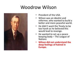 Woodrow Wilson
     • President of the USA.
     • Wilson was an idealist and
       reformer, who wanted to build a
       better and more peaceful world.
     • He didn’t want the Treaty to be
       too harsh as he believed this
       would lead to revenge.
     • He wanted to set up a peace
       keeping body – The League of
       Nations
     • Wilson did not understand the
       deep feelings of hatred in
       Europe.
 