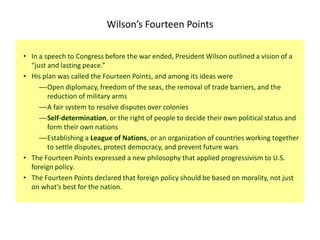 Wilson’s Fourteen Points

• In a speech to Congress before the war ended, President Wilson outlined a vision of a
  “just and lasting peace.”
• His plan was called the Fourteen Points, and among its ideas were
     —Open diplomacy, freedom of the seas, the removal of trade barriers, and the
        reduction of military arms
     —A fair system to resolve disputes over colonies
     —Self-determination, or the right of people to decide their own political status and
        form their own nations
     —Establishing a League of Nations, or an organization of countries working together
        to settle disputes, protect democracy, and prevent future wars
• The Fourteen Points expressed a new philosophy that applied progressivism to U.S.
  foreign policy.
• The Fourteen Points declared that foreign policy should be based on morality, not just
  on what’s best for the nation.
 