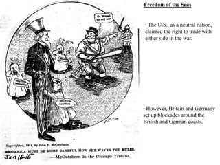 Freedom of the Seas


· The U.S., as a neutral nation,
claimed the right to trade with
either side in the war.




· However, Britain and Germany
set up blockades around the
British and German coasts.
 