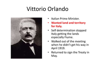 Vittorio Orlando
        • Italian Prime Minister.
        • Wanted land and territory
          for Italy.
        • Self determination stopped
          Italy getting the lands
          especially Fiume.
        • Walked out of the meeting
          when he didn’t get his way in
          April 1919.
        • Returned to sign the Treaty in
          May.
 