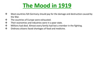The Mood in 1919
   Most countries felt Germany should pay for the damage and destruction caused by
    the War.
   The countries of Europe were exhausted.
   Their economies and industries were in a poor state.
   Millions had died. Almost every family had lost a member in the fighting.
   Ordinary citizens faced shortages of food and medicine.
 