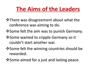 The Aims of the Leaders
There was disagreement about what the
 conference was aiming to do.
Some felt the aim was to punish Germany.
Some wanted to cripple Germany so it
 couldn’t start another war.
Some felt the winning countries should be
 rewarded.
Some aimed for a just and lasting peace.
 