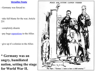 Versailles Treaty

- Germany was forced to:



· take full blame for the war; Article
231

· completely disarm

· pay huge reparations to the Allies



· give up it’s colonies to the Allies




* Germany was an
angry, humiliated
nation, setting the stage
for World War II.
 