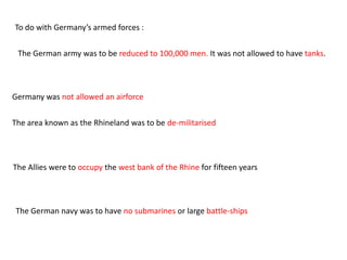 To do with Germany’s armed forces :

 The German army was to be reduced to 100,000 men. It was not allowed to have tanks.




Germany was not allowed an airforce


The area known as the Rhineland was to be de-militarised




The Allies were to occupy the west bank of the Rhine for fifteen years




The German navy was to have no submarines or large battle-ships
 