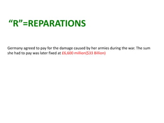“R”=REPARATIONS

Germany agreed to pay for the damage caused by her armies during the war. The sum
she had to pay was later fixed at £6,600 million($33 Billion)
 