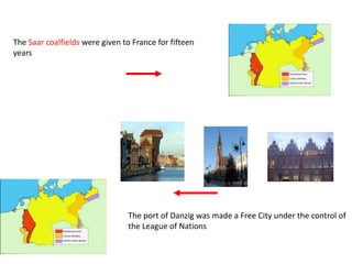 The Saar coalfields were given to France for fifteen
years




                                 The port of Danzig was made a Free City under the control of
                                 the League of Nations
 