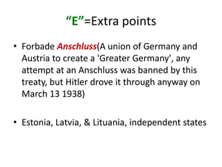 “E”=Extra points
• Forbade Anschluss(A union of Germany and
  Austria to create a 'Greater Germany', any
  attempt at an Anschluss was banned by this
  treaty, but Hitler drove it through anyway on
  March 13 1938)

• Estonia, Latvia, & Lituania, independent states
 