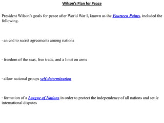 Wilson’s Plan for Peace


President Wilson’s goals for peace after World War I, known as the Fourteen Points, included the
following.



· an end to secret agreements among nations



· freedom of the seas, free trade, and a limit on arms



· allow national groups self-determination



· formation of a League of Nations in order to protect the independence of all nations and settle
international disputes
 