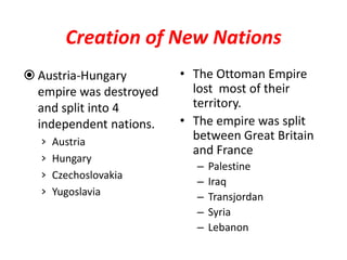 Creation of New Nations
 Austria-Hungary        • The Ottoman Empire
  empire was destroyed     lost most of their
  and split into 4         territory.
  independent nations.   • The empire was split
  ›   Austria
                           between Great Britain
                           and France
  ›   Hungary
                           –   Palestine
  ›   Czechoslovakia
                           –   Iraq
  ›   Yugoslavia           –   Transjordan
                           –   Syria
                           –   Lebanon
 