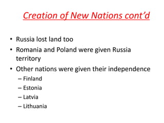 Creation of New Nations cont’d

• Russia lost land too
• Romania and Poland were given Russia
  territory
• Other nations were given their independence
  – Finland
  – Estonia
  – Latvia
  – Lithuania
 