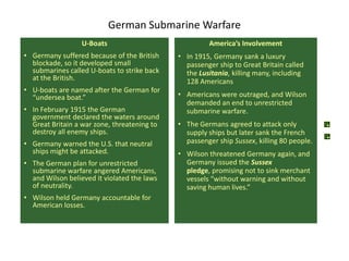 German Submarine Warfare
                  U-Boats                             America’s Involvement
• Germany suffered because of the British    • In 1915, Germany sank a luxury
  blockade, so it developed small              passenger ship to Great Britain called
  submarines called U-boats to strike back     the Lusitania, killing many, including
  at the British.                              128 Americans
• U-boats are named after the German for
  “undersea boat.”                           • Americans were outraged, and Wilson
                                               demanded an end to unrestricted
• In February 1915 the German                  submarine warfare.
  government declared the waters around
  Great Britain a war zone, threatening to   • The Germans agreed to attack only
  destroy all enemy ships.                     supply ships but later sank the French
• Germany warned the U.S. that neutral         passenger ship Sussex, killing 80 people.
  ships might be attacked.                   • Wilson threatened Germany again, and
• The German plan for unrestricted             Germany issued the Sussex
  submarine warfare angered Americans,         pledge, promising not to sink merchant
  and Wilson believed it violated the laws     vessels “without warning and without
  of neutrality.                               saving human lives.”
• Wilson held Germany accountable for
  American losses.
 