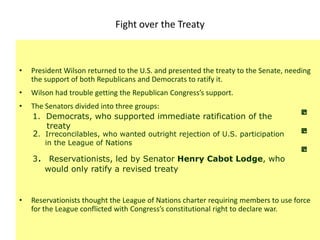 Fight over the Treaty



•   President Wilson returned to the U.S. and presented the treaty to the Senate, needing
    the support of both Republicans and Democrats to ratify it.
•   Wilson had trouble getting the Republican Congress’s support.
•   The Senators divided into three groups:
    1. Democrats, who supported immediate ratification of the
        treaty
    2. Irreconcilables, who wanted outright rejection of U.S. participation
        in the League of Nations

    3. Reservationists, led by Senator Henry Cabot Lodge, who
      would only ratify a revised treaty


•   Reservationists thought the League of Nations charter requiring members to use force
    for the League conflicted with Congress’s constitutional right to declare war.
 