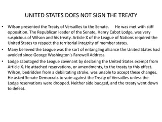 UNITED STATES DOES NOT SIGN THE TREATY
• Wilson presented the Treaty of Versailles to the Senate. He was met with stiff
  opposition. The Republican leader of the Senate, Henry Cabot Lodge, was very
  suspicious of Wilson and his treaty. Article X of the League of Nations required the
  United States to respect the territorial integrity of member states.
• Many believed the League was the sort of entangling alliance the United States had
  avoided since George Washington's Farewell Address.
• Lodge sabotaged the League covenant by declaring the United States exempt from
  Article X. He attached reservations, or amendments, to the treaty to this effect.
  Wilson, bedridden from a debilitating stroke, was unable to accept these changes.
  He asked Senate Democrats to vote against the Treaty of Versailles unless the
  Lodge reservations were dropped. Neither side budged, and the treaty went down
  to defeat.
 